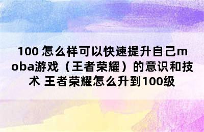 100 怎么样可以快速提升自己moba游戏（王者荣耀）的意识和技术 王者荣耀怎么升到100级